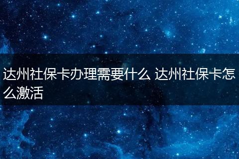 达州社保卡办理需要什么 达州社保卡怎么激活