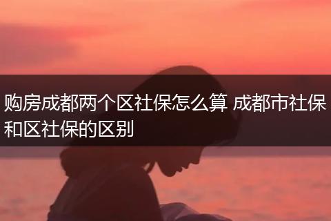 购房成都两个区社保怎么算 成都市社保和区社保的区别