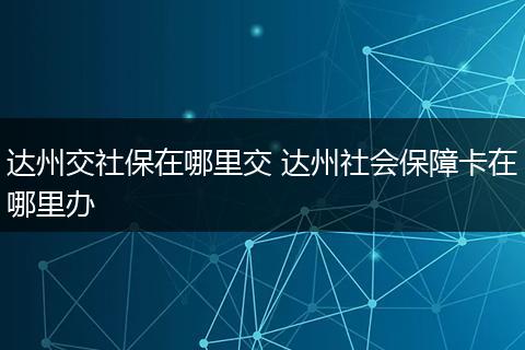 达州交社保在哪里交 达州社会保障卡在哪里办