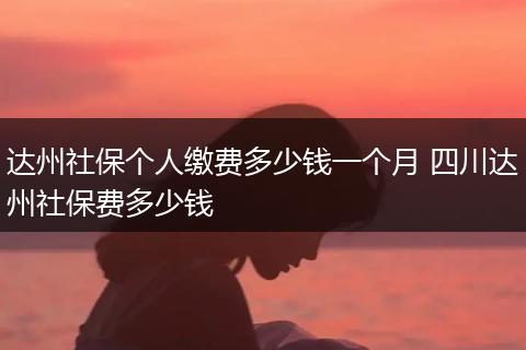 达州社保个人缴费多少钱一个月 四川达州社保费多少钱