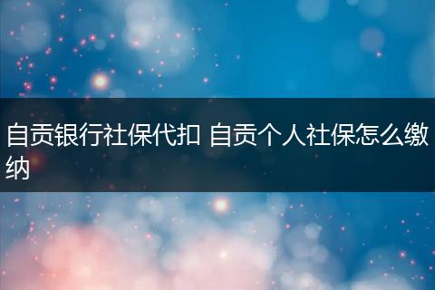自贡银行社保代扣 自贡个人社保怎么缴纳