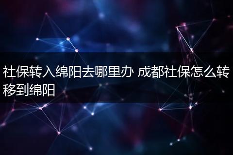 社保转入绵阳去哪里办 成都社保怎么转移到绵阳