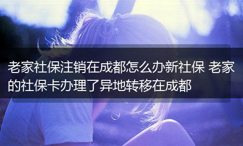 老家社保注销在成都怎么办新社保 老家的社保卡办理了异地转移在成都