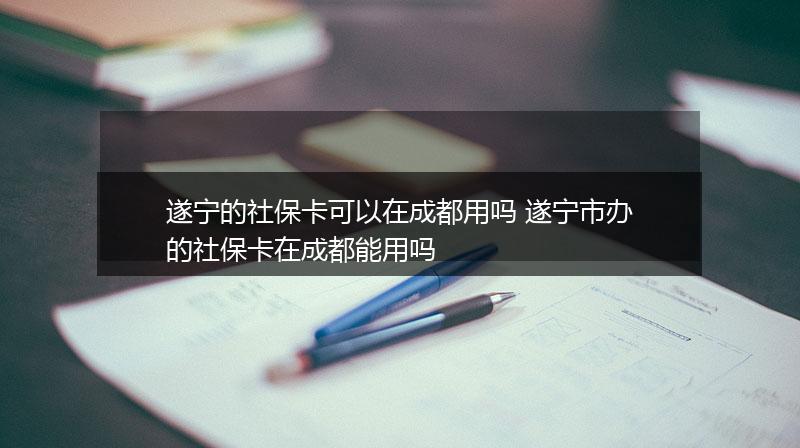 遂宁的社保卡可以在成都用吗 遂宁市办的社保卡在成都能用吗