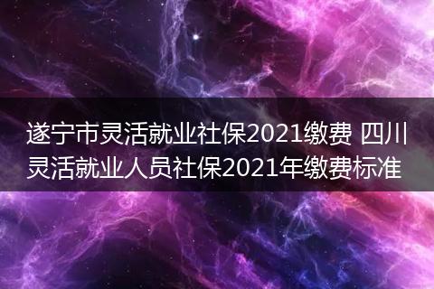 遂宁市灵活就业社保2021缴费 四川灵活就业人员社保2021年缴费标准