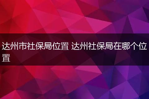 达州市社保局位置 达州社保局在哪个位置