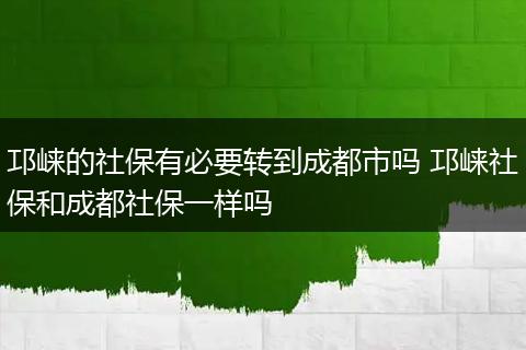邛崃的社保有必要转到成都市吗 邛崃社保和成都社保一样吗