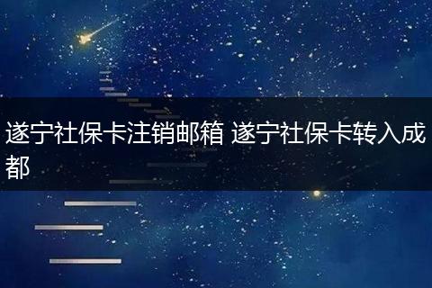 遂宁社保卡注销邮箱 遂宁社保卡转入成都