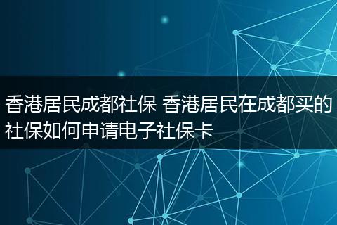 香港居民成都社保 香港居民在成都买的社保如何申请电子社保卡