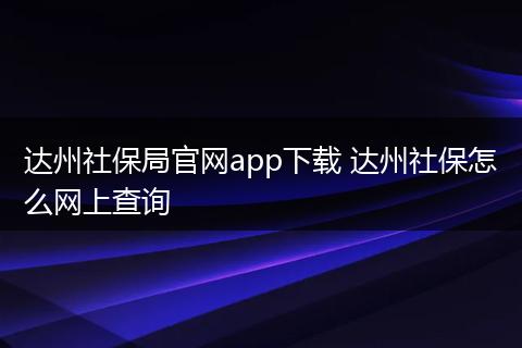 达州社保局官网app下载 达州社保怎么网上查询