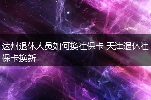 达州退休人员如何换社保卡 天津退休社保卡换新