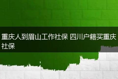 重庆人到眉山工作社保 四川户籍买重庆社保