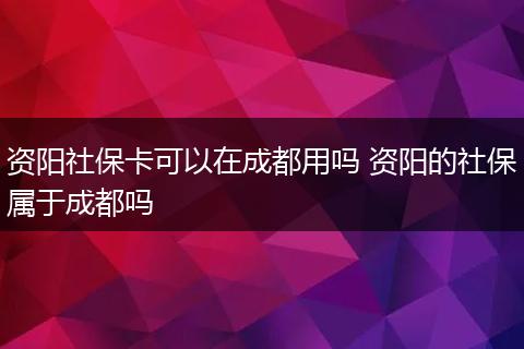 资阳社保卡可以在成都用吗 资阳的社保属于成都吗