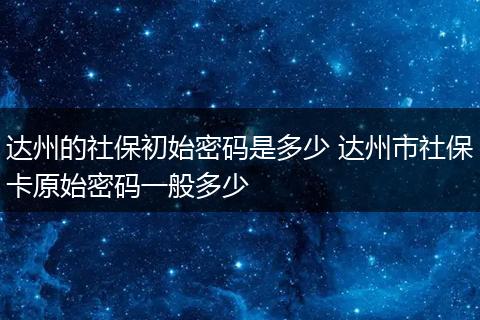 达州的社保初始密码是多少 达州市社保卡原始密码一般多少