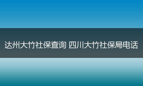 达州大竹社保查询 四川大竹社保局电话