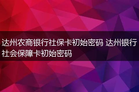 达州农商银行社保卡初始密码 达州银行社会保障卡初始密码