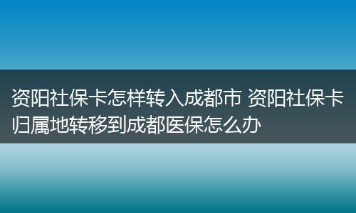 资阳社保卡怎样转入成都市 资阳社保卡归属地转移到成都医保怎么办