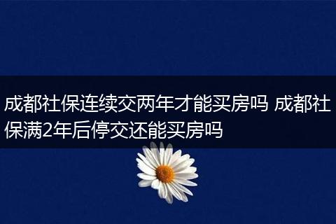成都社保连续交两年才能买房吗 成都社保满2年后停交还能买房吗