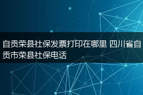 自贡荣县社保发票打印在哪里 四川省自贡市荣县社保电话