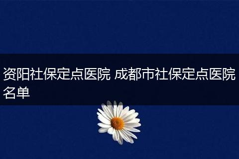 资阳社保定点医院 成都市社保定点医院名单