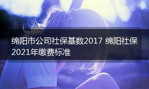 绵阳市公司社保基数2017 绵阳社保2021年缴费标准