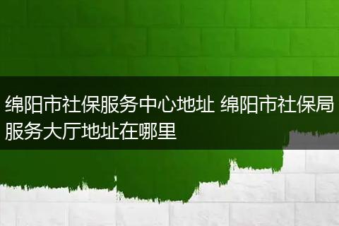 绵阳市社保服务中心地址 绵阳市社保局服务大厅地址在哪里