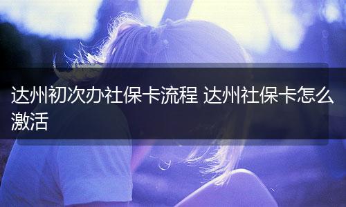达州初次办社保卡流程 达州社保卡怎么激活