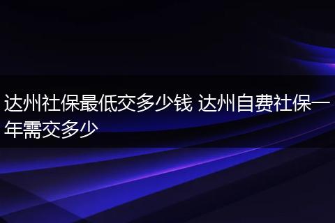 达州社保最低交多少钱 达州自费社保一年需交多少