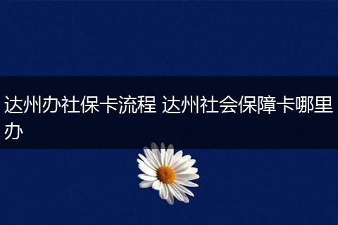 达州办社保卡流程 达州社会保障卡哪里办