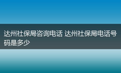 达州社保局咨询电话 达州社保局电话号码是多少