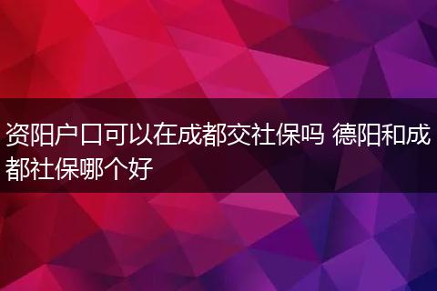资阳户口可以在成都交社保吗 德阳和成都社保哪个好