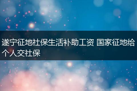 遂宁征地社保生活补助工资 国家征地给个人交社保