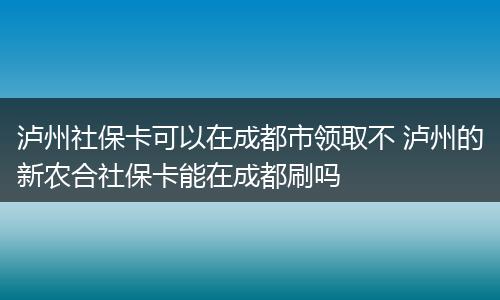 泸州社保卡可以在成都市领取不 泸州的新农合社保卡能在成都刷吗