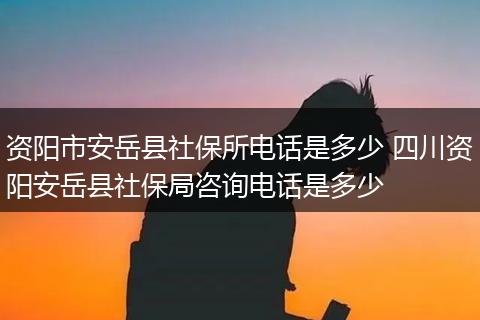 资阳市安岳县社保所电话是多少 四川资阳安岳县社保局咨询电话是多少