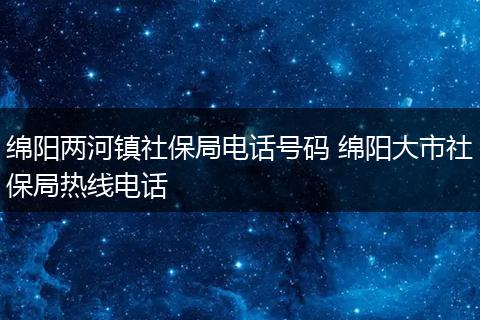 绵阳两河镇社保局电话号码 绵阳大市社保局热线电话