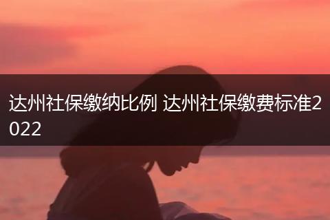 达州社保缴纳比例 达州社保缴费标准2022