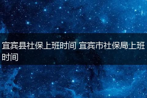 宜宾县社保上班时间 宜宾市社保局上班时间