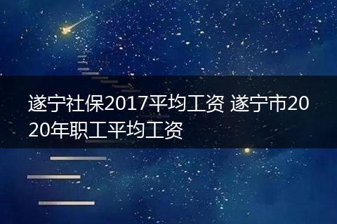 遂宁社保2017平均工资 遂宁市2020年职工平均工资