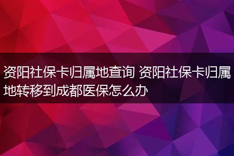 资阳社保卡归属地查询 资阳社保卡归属地转移到成都医保怎么办