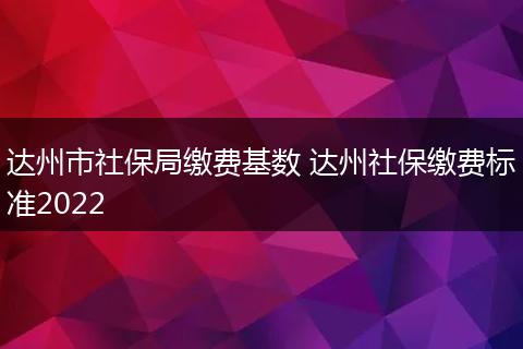 达州市社保局缴费基数 达州社保缴费标准2022