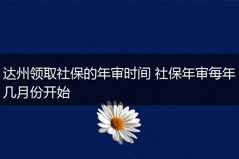 达州领取社保的年审时间 社保年审每年几月份开始