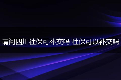 请问四川社保可补交吗 社保可以补交吗