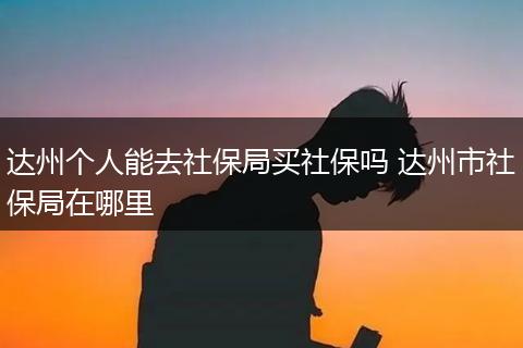 达州个人能去社保局买社保吗 达州市社保局在哪里