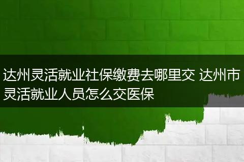达州灵活就业社保缴费去哪里交 达州市灵活就业人员怎么交医保