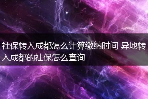 社保转入成都怎么计算缴纳时间 异地转入成都的社保怎么查询