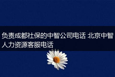 负责成都社保的中智公司电话 北京中智人力资源客服电话