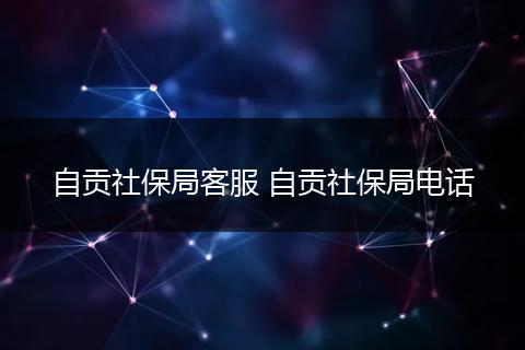 自贡社保局客服 自贡社保局电话