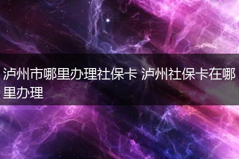 泸州市哪里办理社保卡 泸州社保卡在哪里办理