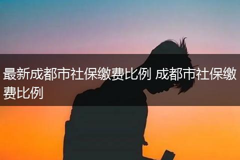 最新成都市社保缴费比例 成都市社保缴费比例