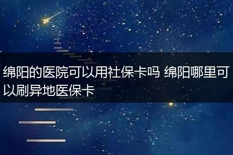 绵阳的医院可以用社保卡吗 绵阳哪里可以刷异地医保卡